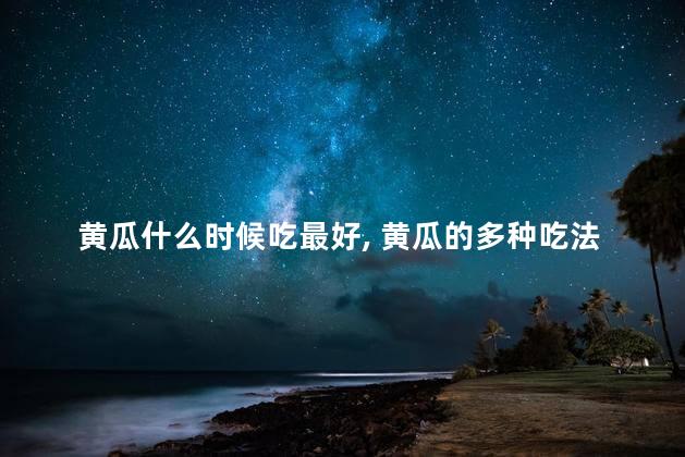 黄瓜什么时候吃最好，黄瓜的多种吃法分享